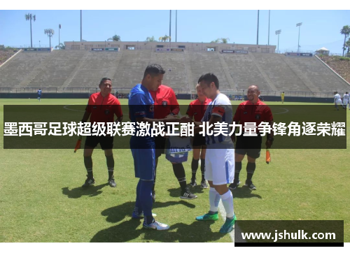 墨西哥足球超级联赛激战正酣 北美力量争锋角逐荣耀